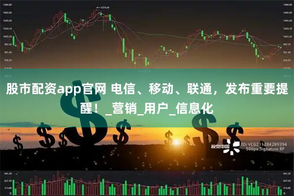 股市配资app官网 电信、移动、联通，发布重要提醒！_营销_用户_信息化