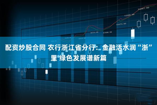 配资炒股合同 农行浙江省分行：金融活水润“浙”里 绿色发展谱新篇