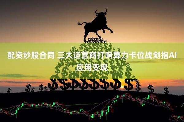配资炒股合同 三大运营商打响算力卡位战剑指AI应用变现