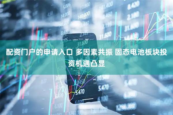 配资门户的申请入口 多因素共振 固态电池板块投资机遇凸显