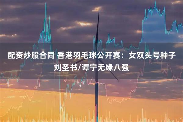 配资炒股合同 香港羽毛球公开赛：女双头号种子刘圣书/谭宁无缘八强