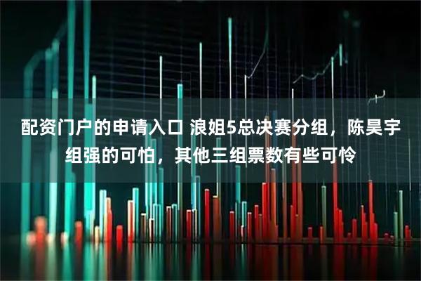 配资门户的申请入口 浪姐5总决赛分组，陈昊宇组强的可怕，其他三组票数有些可怜